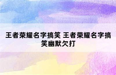 王者荣耀名字搞笑 王者荣耀名字搞笑幽默欠打